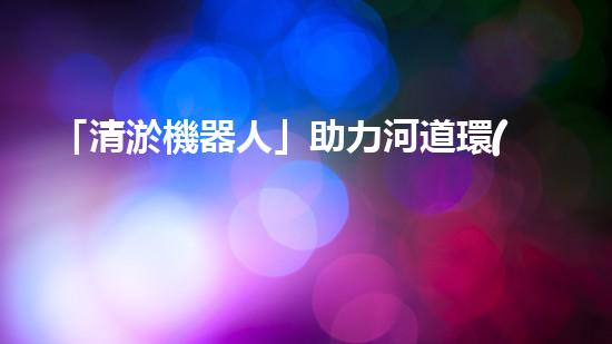 「清淤機器人」助力河道環(huán)境保護，清理淤泥迎來新生態(tài)！